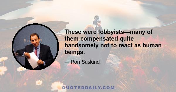 These were lobbyists—many of them compensated quite handsomely not to react as human beings.