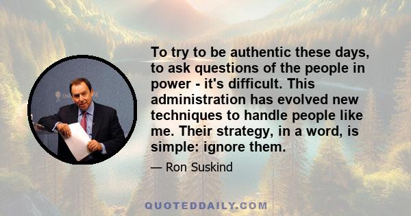 To try to be authentic these days, to ask questions of the people in power - it's difficult. This administration has evolved new techniques to handle people like me. Their strategy, in a word, is simple: ignore them.