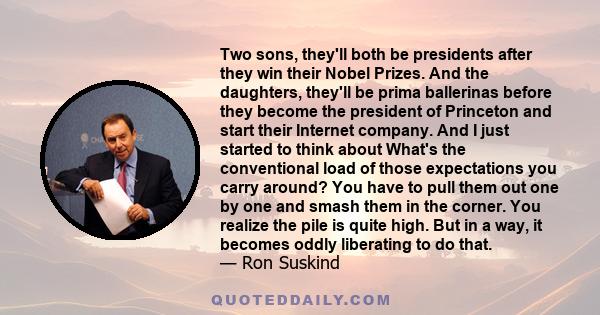 Two sons, they'll both be presidents after they win their Nobel Prizes. And the daughters, they'll be prima ballerinas before they become the president of Princeton and start their Internet company. And I just started