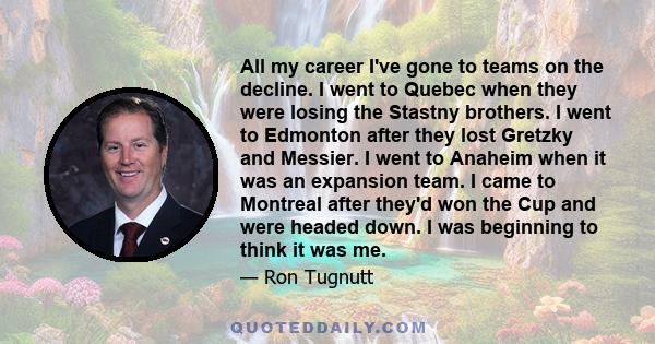 All my career I've gone to teams on the decline. I went to Quebec when they were losing the Stastny brothers. I went to Edmonton after they lost Gretzky and Messier. I went to Anaheim when it was an expansion team. I