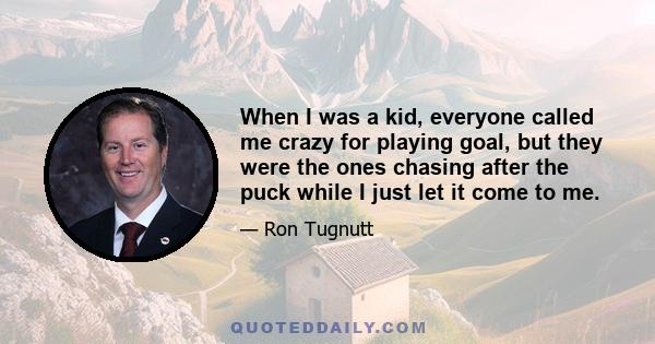 When I was a kid, everyone called me crazy for playing goal, but they were the ones chasing after the puck while I just let it come to me.