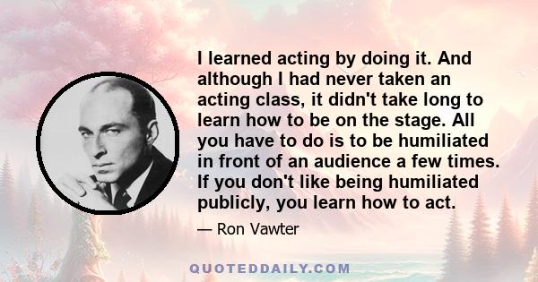 I learned acting by doing it. And although I had never taken an acting class, it didn't take long to learn how to be on the stage. All you have to do is to be humiliated in front of an audience a few times. If you don't 