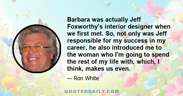 Barbara was actually Jeff Foxworthy's interior designer when we first met. So, not only was Jeff responsible for my success in my career, he also introduced me to the woman who I'm going to spend the rest of my life