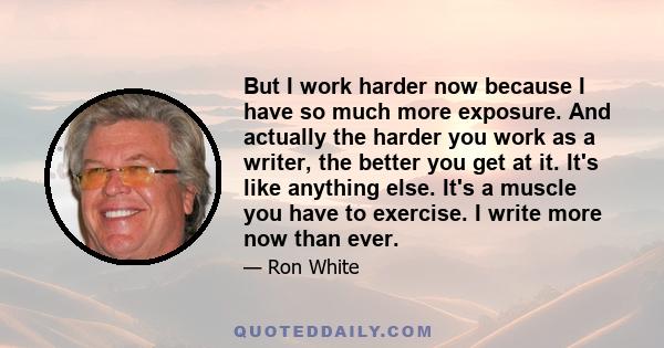 But I work harder now because I have so much more exposure. And actually the harder you work as a writer, the better you get at it. It's like anything else. It's a muscle you have to exercise. I write more now than ever.