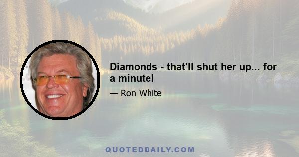 Diamonds - that'll shut her up... for a minute!