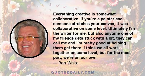 Everything creative is somewhat collaborative. If you're a painter and someone stretches your canvas, it was collaborative on some level. Ultimately I'm the writer for me, but also anytime one of my friends gets stuck