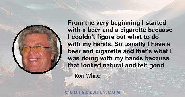 From the very beginning I started with a beer and a cigarette because I couldn't figure out what to do with my hands. So usually I have a beer and cigarette and that's what I was doing with my hands because that looked