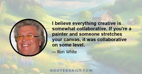 I believe everything creative is somewhat collaborative. If you're a painter and someone stretches your canvas, it was collaborative on some level.