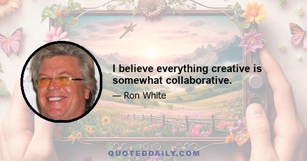 I believe everything creative is somewhat collaborative.