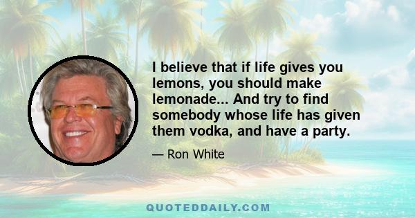 I believe that if life gives you lemons, you should make lemonade... And try to find somebody whose life has given them vodka, and have a party.