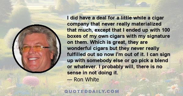 I did have a deal for a little while a cigar company that never really materialized that much, except that I ended up with 100 boxes of my own cigars with my signature on them. Which is great, they are wonderful cigars