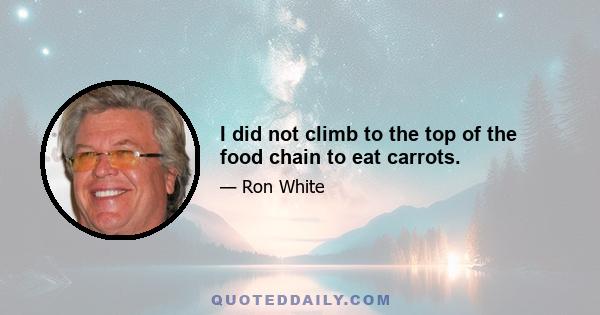 I did not climb to the top of the food chain to eat carrots.