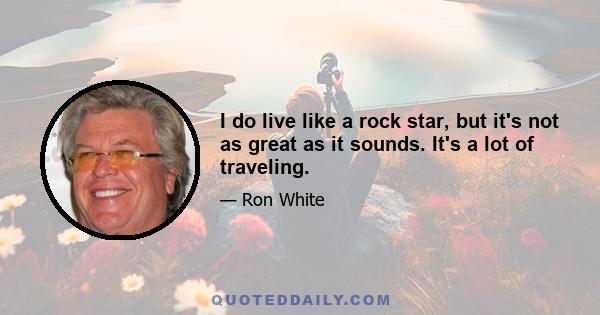 I do live like a rock star, but it's not as great as it sounds. It's a lot of traveling.