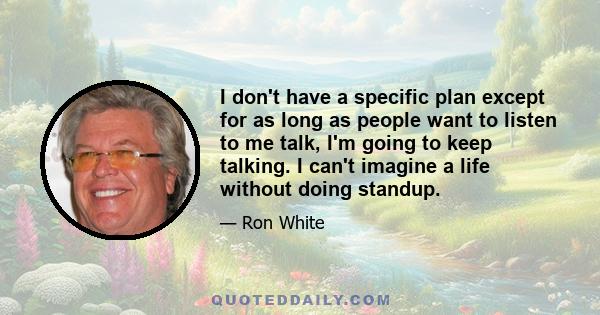 I don't have a specific plan except for as long as people want to listen to me talk, I'm going to keep talking. I can't imagine a life without doing standup.