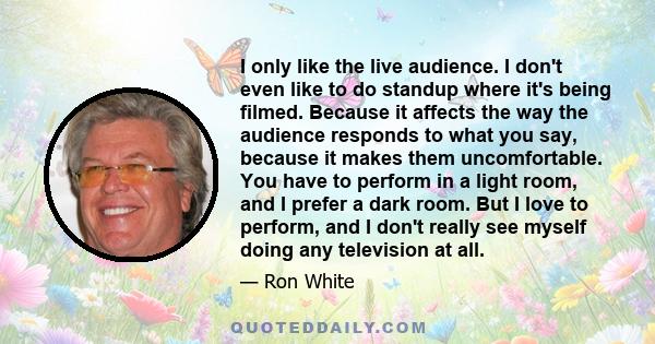 I only like the live audience. I don't even like to do standup where it's being filmed. Because it affects the way the audience responds to what you say, because it makes them uncomfortable. You have to perform in a