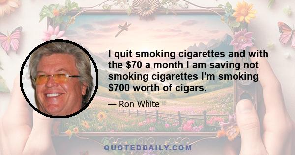 I quit smoking cigarettes and with the $70 a month I am saving not smoking cigarettes I'm smoking $700 worth of cigars.