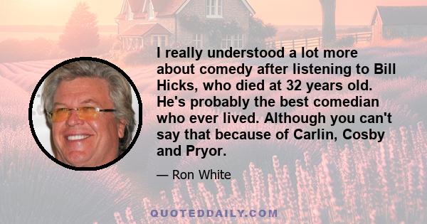 I really understood a lot more about comedy after listening to Bill Hicks, who died at 32 years old. He's probably the best comedian who ever lived. Although you can't say that because of Carlin, Cosby and Pryor.