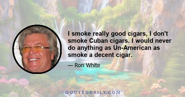 I smoke really good cigars, I don't smoke Cuban cigars. I would never do anything as Un-American as smoke a decent cigar.