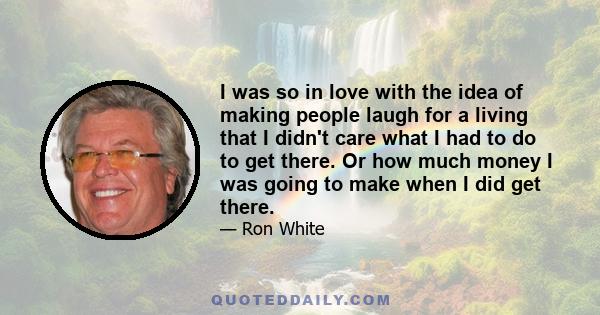 I was so in love with the idea of making people laugh for a living that I didn't care what I had to do to get there. Or how much money I was going to make when I did get there.