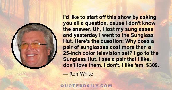 I'd like to start off this show by asking you all a question, cause I don't know the answer. Uh, I lost my sunglasses and yesterday I went to the Sunglass Hut. Here's the question: Why does a pair of sunglasses cost