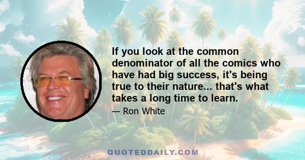 If you look at the common denominator of all the comics who have had big success, it's being true to their nature... that's what takes a long time to learn.