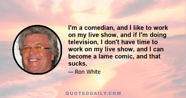 I'm a comedian, and I like to work on my live show, and if I'm doing television, I don't have time to work on my live show, and I can become a lame comic, and that sucks.