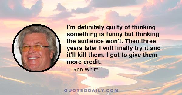 I'm definitely guilty of thinking something is funny but thinking the audience won't. Then three years later I will finally try it and it'll kill them. I got to give them more credit.