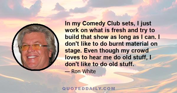 In my Comedy Club sets, I just work on what is fresh and try to build that show as long as I can. I don't like to do burnt material on stage. Even though my crowd loves to hear me do old stuff, I don't like to do old