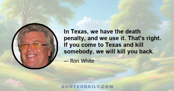 In Texas, we have the death penalty, and we use it. That's right. If you come to Texas and kill somebody, we will kill you back.