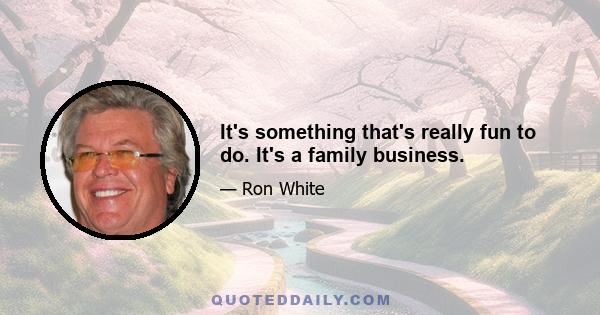 It's something that's really fun to do. It's a family business.