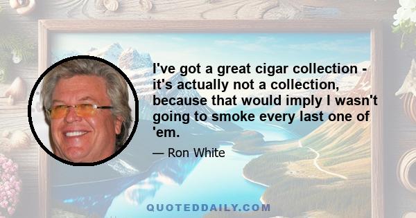 I've got a great cigar collection - it's actually not a collection, because that would imply I wasn't going to smoke every last one of 'em.