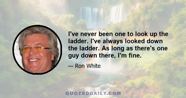 I've never been one to look up the ladder. I've always looked down the ladder. As long as there's one guy down there, I'm fine.