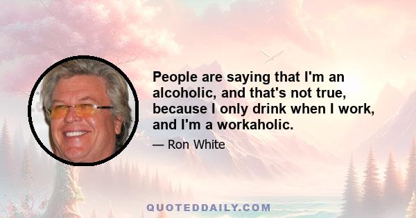 People are saying that I'm an alcoholic, and that's not true, because I only drink when I work, and I'm a workaholic.