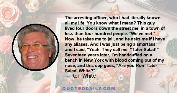 The arresting officer, who I had literally known, all my life. You know what I mean? This guy lived four doors down the street me, in a town of less than four hundred people. *We've met.* Now, he takes me to jail, and