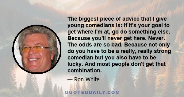 The biggest piece of advice that I give young comedians is: If it's your goal to get where I'm at, go do something else. Because you'll never get here. Never. The odds are so bad. Because not only do you have to be a