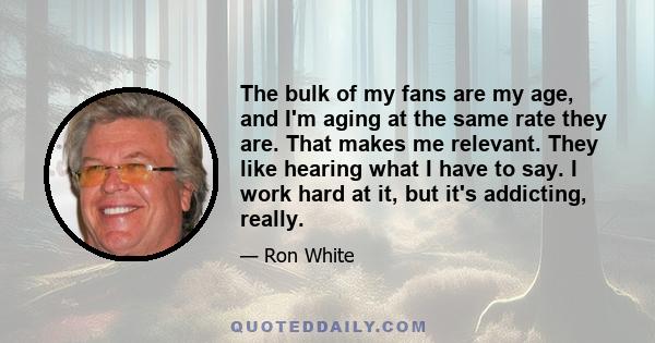 The bulk of my fans are my age, and I'm aging at the same rate they are. That makes me relevant. They like hearing what I have to say. I work hard at it, but it's addicting, really.