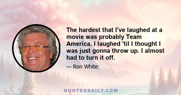 The hardest that I've laughed at a movie was probably Team America. I laughed 'til I thought I was just gonna throw up. I almost had to turn it off.