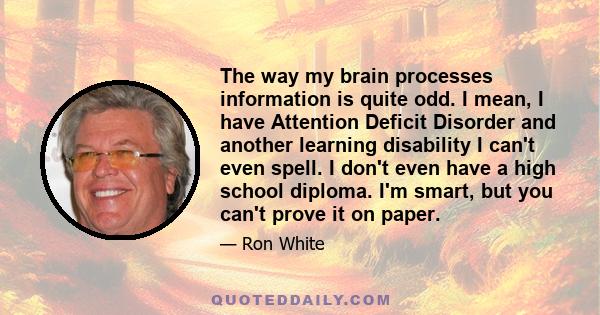 The way my brain processes information is quite odd. I mean, I have Attention Deficit Disorder and another learning disability I can't even spell. I don't even have a high school diploma. I'm smart, but you can't prove