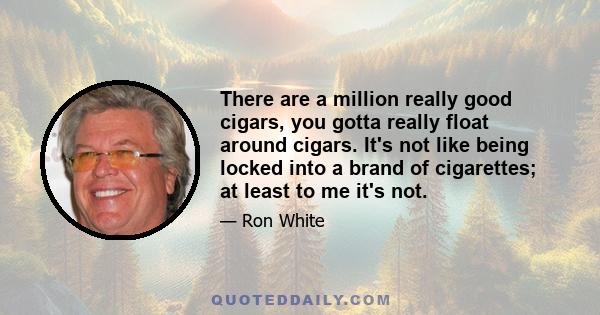 There are a million really good cigars, you gotta really float around cigars. It's not like being locked into a brand of cigarettes; at least to me it's not.