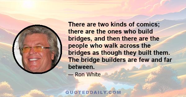 There are two kinds of comics; there are the ones who build bridges, and then there are the people who walk across the bridges as though they built them. The bridge builders are few and far between.