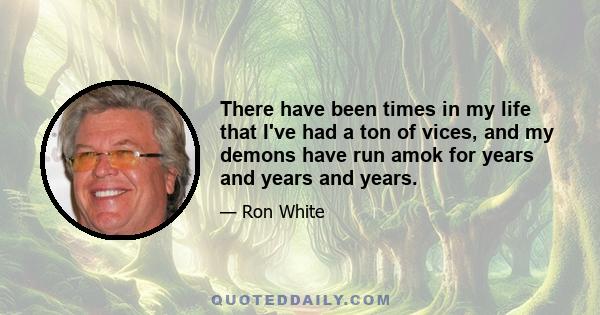 There have been times in my life that I've had a ton of vices, and my demons have run amok for years and years and years.