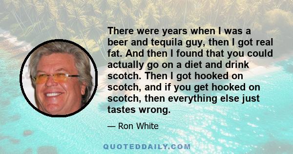 There were years when I was a beer and tequila guy, then I got real fat. And then I found that you could actually go on a diet and drink scotch. Then I got hooked on scotch, and if you get hooked on scotch, then