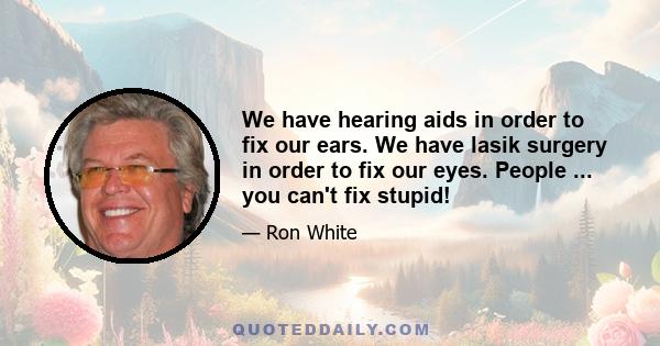 We have hearing aids in order to fix our ears. We have lasik surgery in order to fix our eyes. People ... you can't fix stupid!