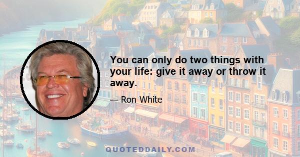 You can only do two things with your life: give it away or throw it away.