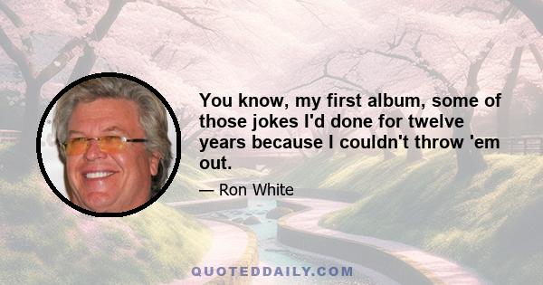 You know, my first album, some of those jokes I'd done for twelve years because I couldn't throw 'em out.