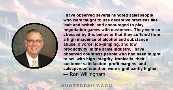 I have observed several hundred salespeople who were taught to use deceptive practices like 'bait and switch' and encouraged to play negotiation games with customers. They were so stressed by this behavior that they