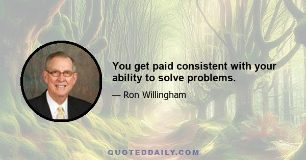 You get paid consistent with your ability to solve problems.