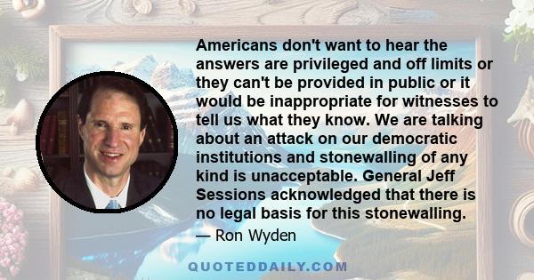 Americans don't want to hear the answers are privileged and off limits or they can't be provided in public or it would be inappropriate for witnesses to tell us what they know. We are talking about an attack on our