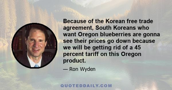 Because of the Korean free trade agreement, South Koreans who want Oregon blueberries are gonna see their prices go down because we will be getting rid of a 45 percent tariff on this Oregon product.