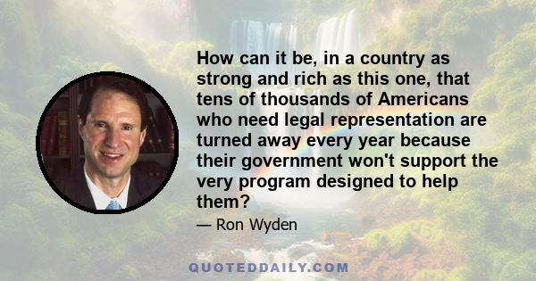 How can it be, in a country as strong and rich as this one, that tens of thousands of Americans who need legal representation are turned away every year because their government won't support the very program designed